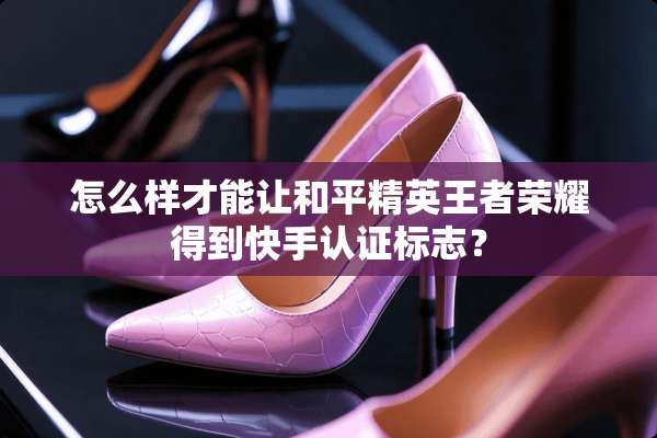 怎么样才能让和平精英王者荣耀得到快手认证标志？