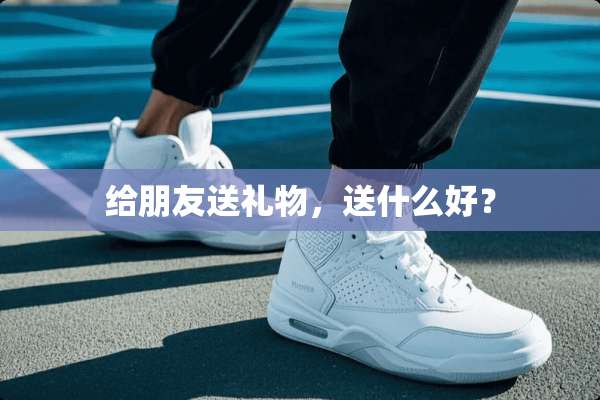 给朋友送礼物，送什么好？