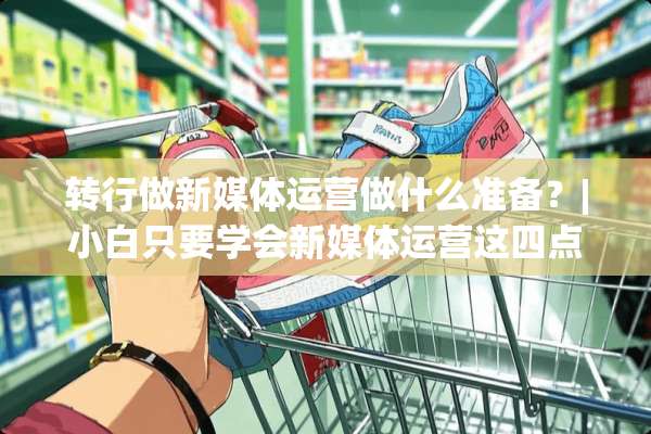 转行做新媒体运营做什么准备？|小白只要学会新媒体运营这四点足够