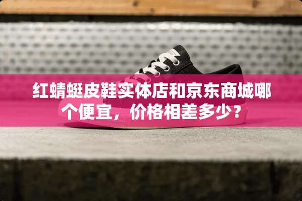 红蜻蜓皮鞋实体店和京东商城哪个便宜，价格相差多少？