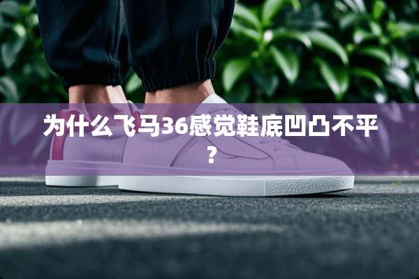 为什么飞马36感觉鞋底凹凸不平？