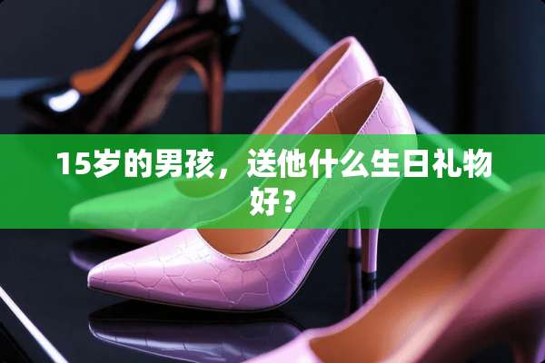 15岁的男孩，送他什么生日礼物好？