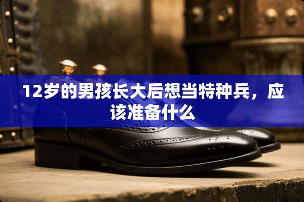 12岁的男孩长大后想当特种兵，应该准备什么
