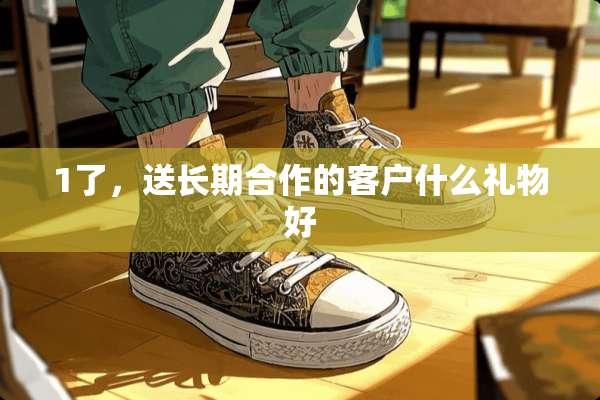 1了，送长期合作的客户什么礼物好