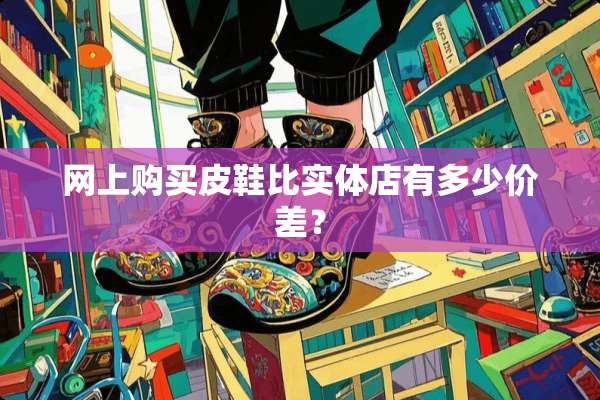网上购买皮鞋比实体店有多少价差？