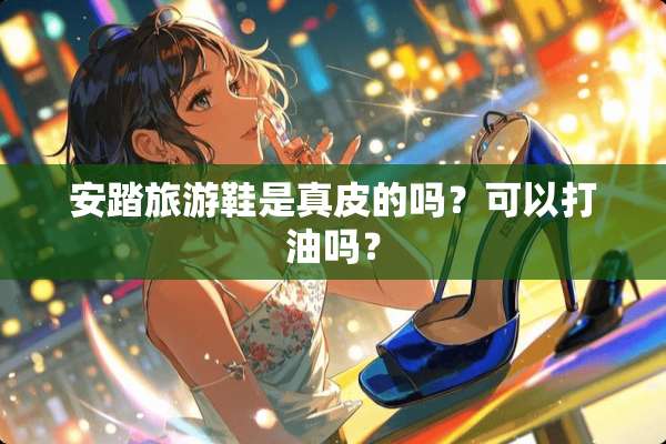 安踏旅游鞋是真皮的吗？可以打油吗？