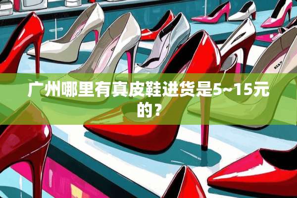广州哪里有真皮鞋进货是5~15元的？