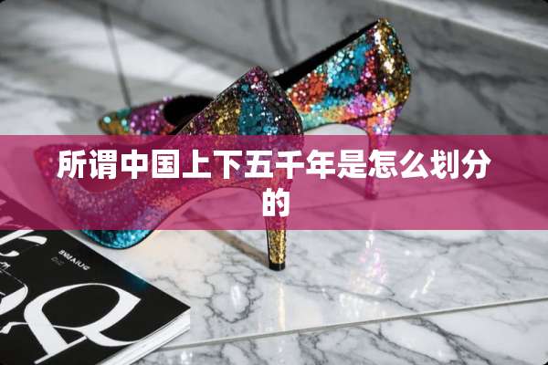 所谓中国上下五千年是怎么划分的