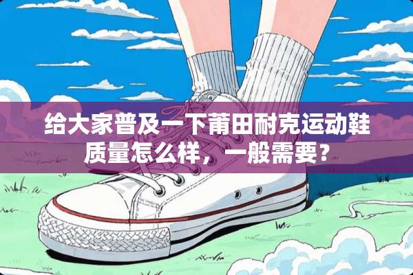 给大家普及一下莆田耐克运动鞋质量怎么样，一般需要？