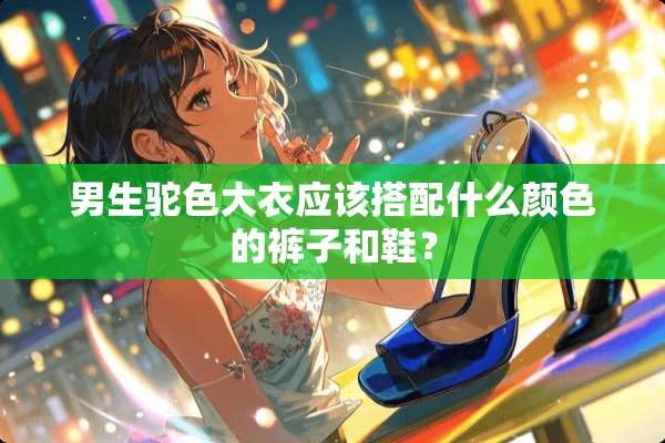 男生驼色大衣应该搭配什么颜色的裤子和鞋？