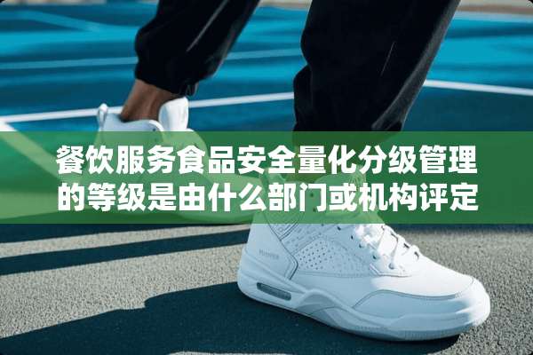 餐饮服务食品安全量化分级管理的等级是由什么部门或机构评定的