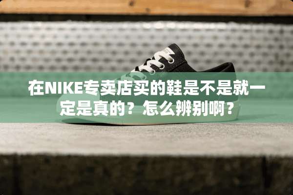 在NIKE专卖店买的鞋是不是就一定是真的？怎么辨别啊？