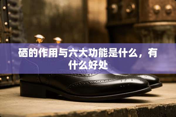 硒的作用与六大功能是什么，有什么好处