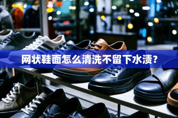 网状鞋面怎么清洗不留下水渍？