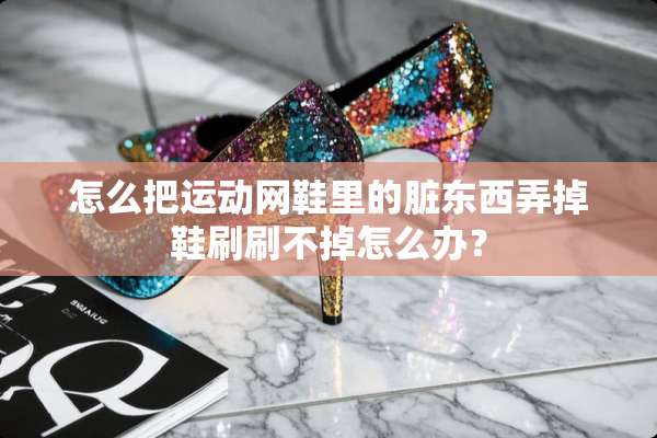 怎么把运动网鞋里的脏东西弄掉鞋刷刷不掉怎么办？