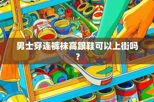 男士穿连**高跟鞋可以上街吗？