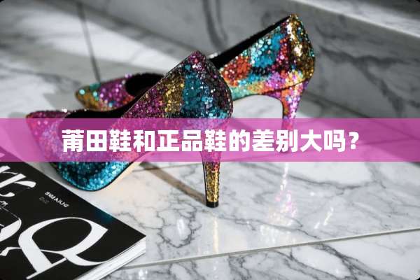 莆田鞋和正品鞋的差别大吗？