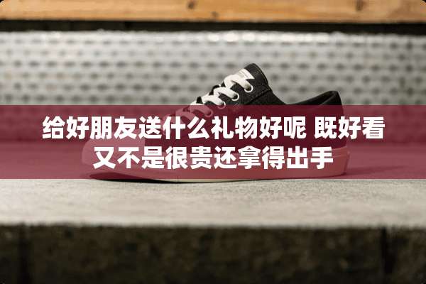 给好朋友送什么礼物好呢 既好看又不是很贵还拿得出手