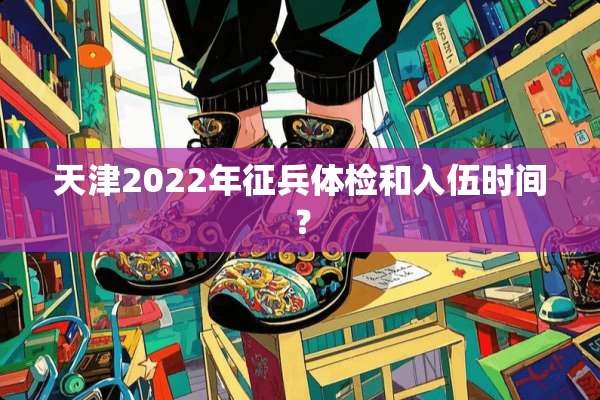 天津2022年征兵体检和入伍时间？