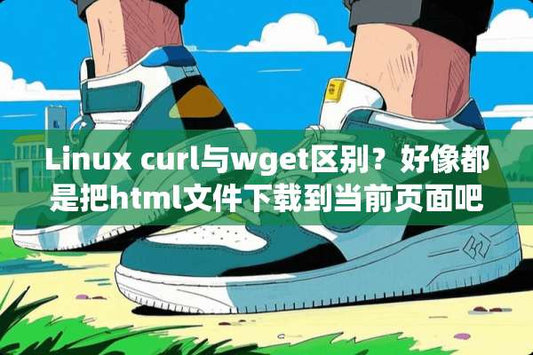Linux curl与wget区别？好像都是把html文件下载到当前页面吧