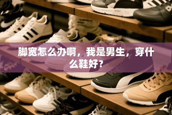 脚宽怎么办啊，我是男生，穿什么鞋好？