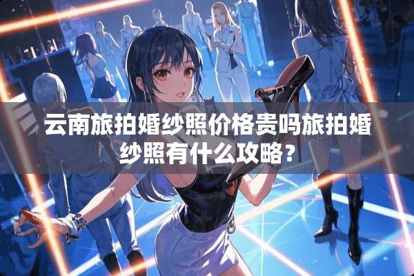 云南旅拍婚纱照价格贵吗旅拍婚纱照有什么攻略？