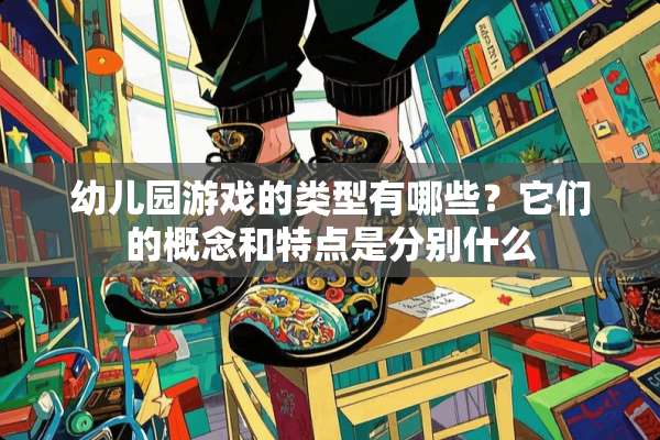 幼儿园游戏的类型有哪些？它们的概念和特点是分别什么