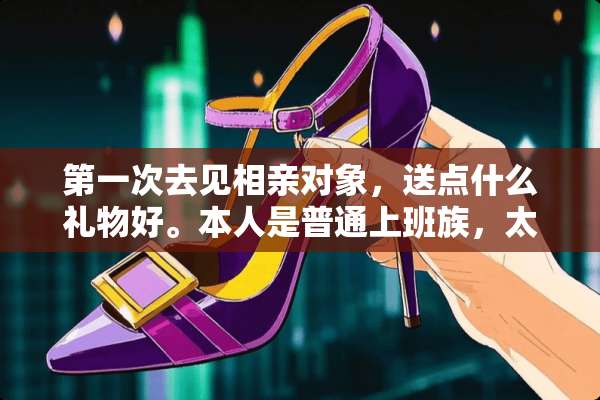 第一次去见相亲对象，送点什么礼物好。本人是普通上班族，太贵的买不起