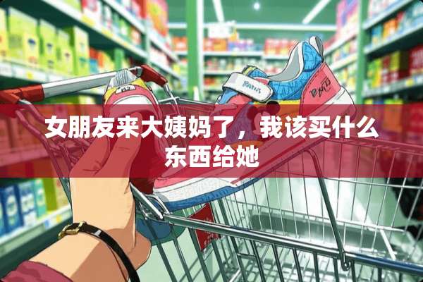 女朋友来大姨妈了，我该买什么东西给她