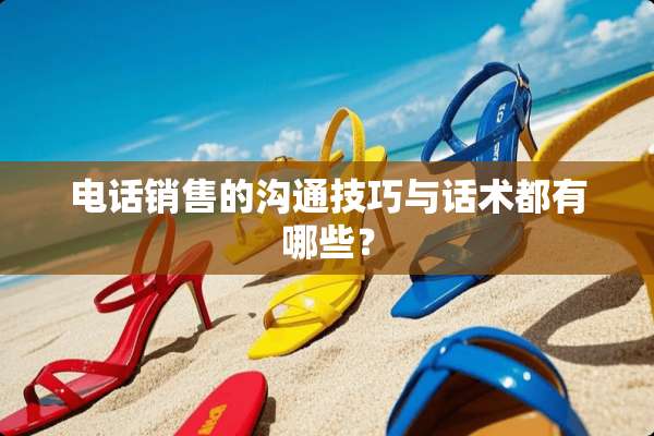电话销售的沟通技巧与话术都有哪些？