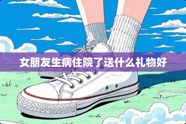 女朋友生病住院了送什么礼物好