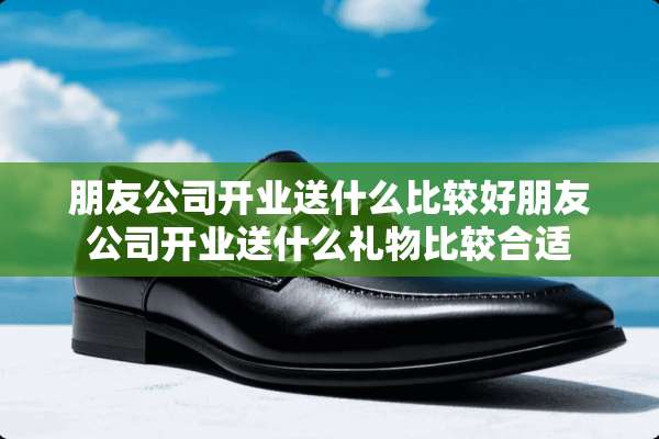 朋友公司开业送什么比较好朋友公司开业送什么礼物比较合适