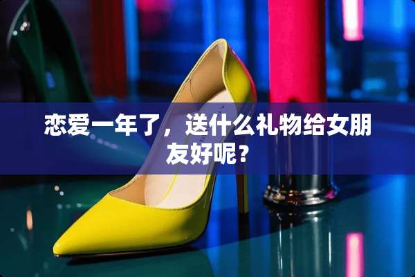 恋爱一年了，送什么礼物给女朋友好呢？