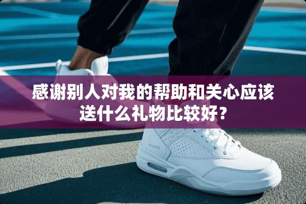 感谢别人对我的帮助和关心应该送什么礼物比较好？