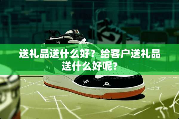 送礼品送什么好？给客户送礼品送什么好呢？