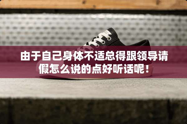 由于自己身体不适总得跟领导请假怎么说的点好听话呢！