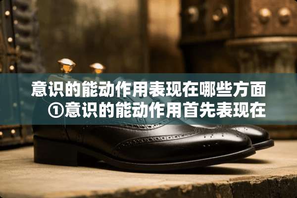 意识的能动作用表现在哪些方面　①意识的能动作用首先表现在