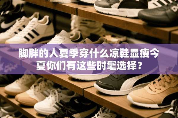 脚胖的人夏季穿什么凉鞋显瘦今夏你们有这些时髦选择？