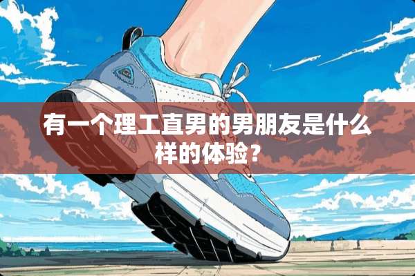 有一个理工直男的男朋友是什么样的体验？