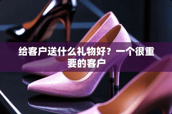 给客户送什么礼物好？一个很重要的客户