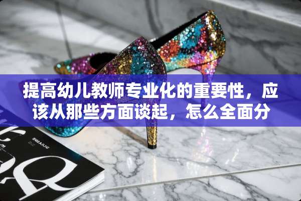 提高幼儿教师专业化的重要性，应该从那些方面谈起，怎么全面分析