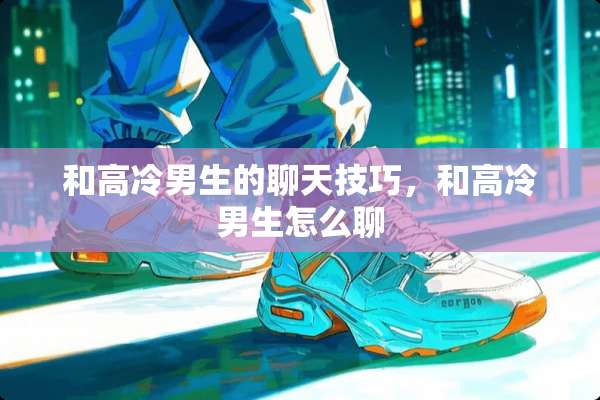 和高冷男生的聊天技巧，和高冷男生怎么聊