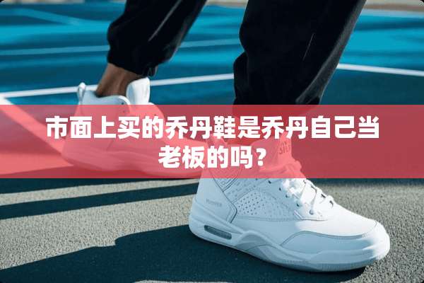 市面上买的乔丹鞋是乔丹自己当老板的吗？