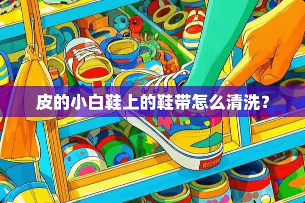 皮的小白鞋上的鞋带怎么清洗？