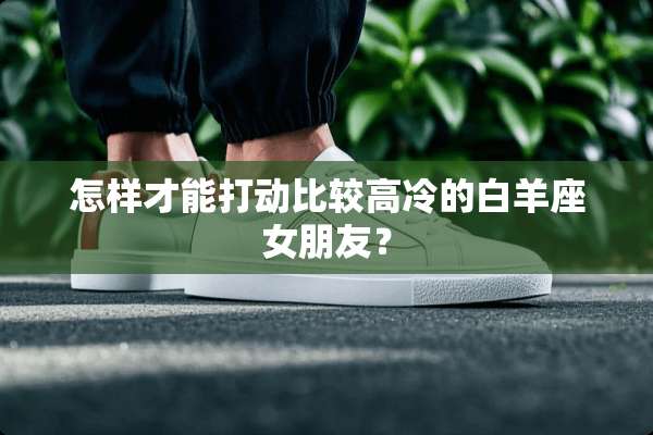 怎样才能打动比较高冷的白羊座女朋友？