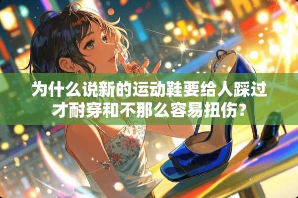 为什么说新的运动鞋要给人踩过才耐穿和不那么容易扭伤？