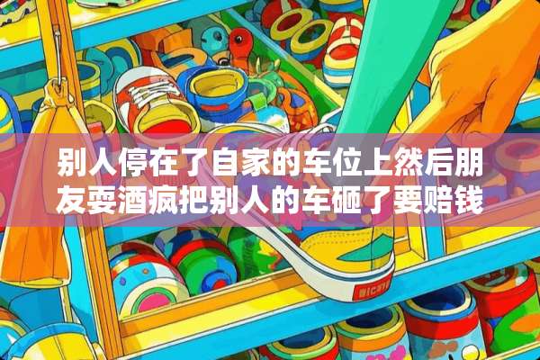 别人停在了自家的车位上然后朋友耍酒疯把别人的车砸了要赔钱坐牢吗？