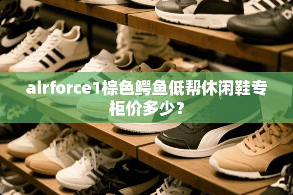 airforce1棕色鳄鱼低帮休闲鞋专柜价多少？
