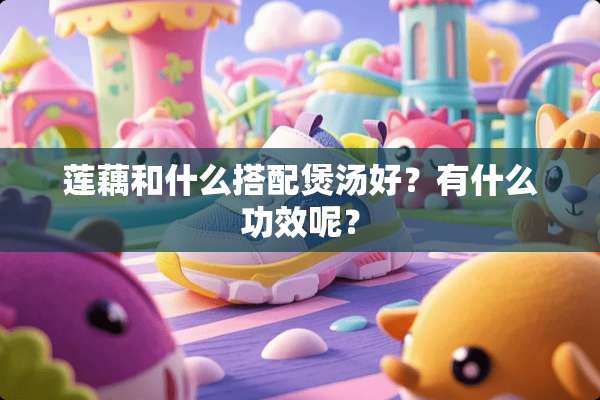 莲藕和什么搭配煲汤好？有什么功效呢？
