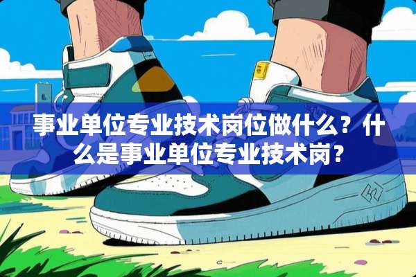 事业单位专业技术岗位做什么？什么是事业单位专业技术岗？